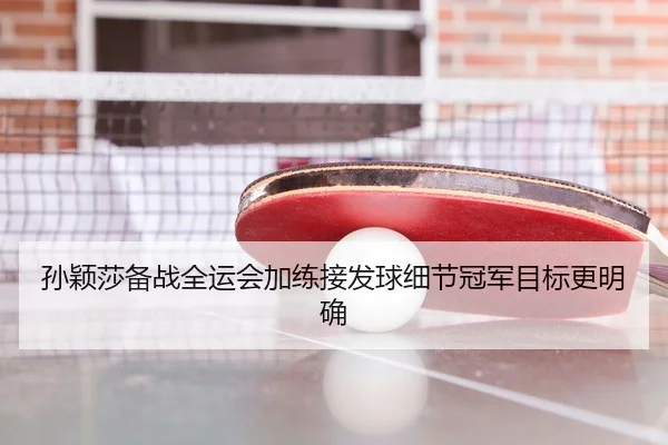 孙颖莎备战全运会加练接发球细节冠军目标更明确