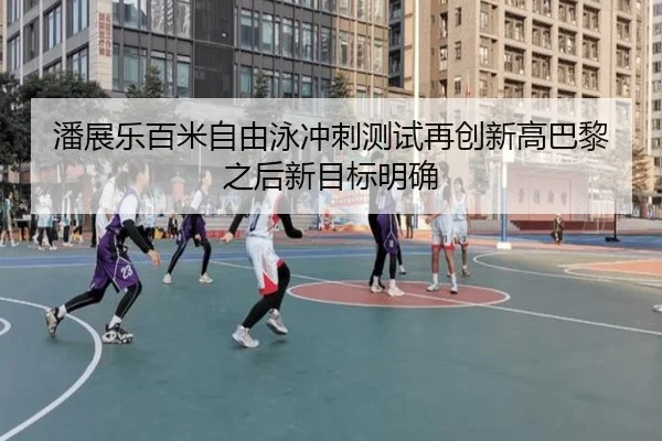 潘展乐百米自由泳冲刺测试再创新高巴黎之后新目标明确