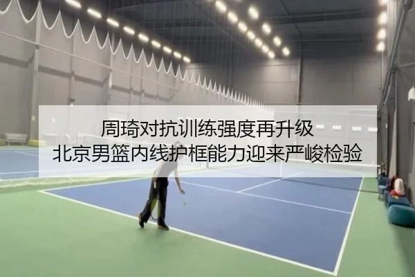 周琦对抗训练强度再升级 北京男篮内线护框能力迎来严峻检验