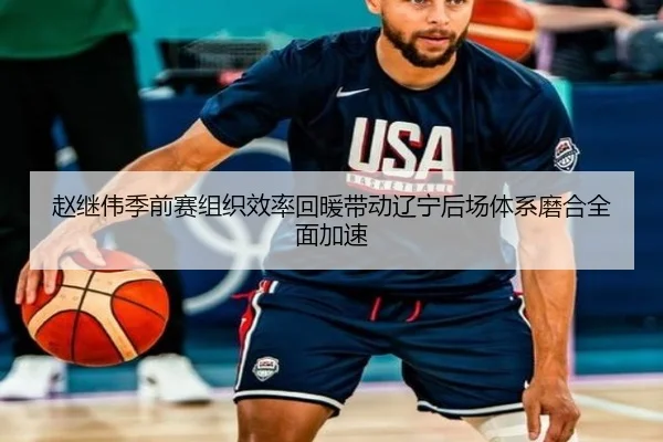赵继伟季前赛组织效率回暖带动辽宁后场体系磨合全面加速