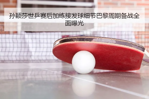 孙颖莎世乒赛后加练接发球细节巴黎周期备战全面曝光
