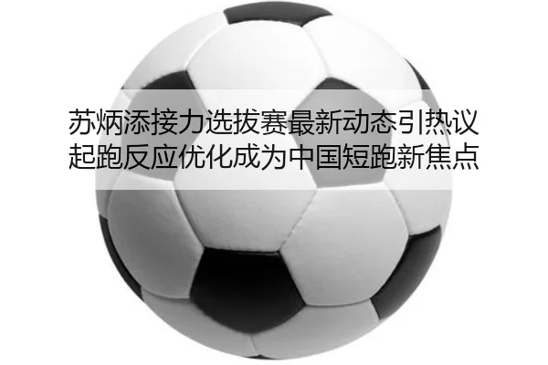 苏炳添接力选拔赛最新动态引热议 起跑反应优化成为中国短跑新焦点