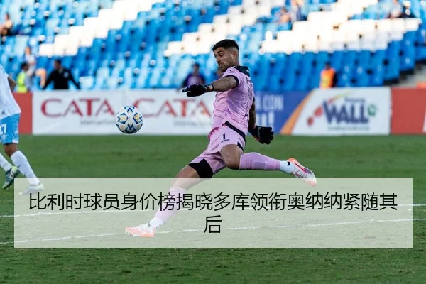 比利时球员身价榜揭晓多库领衔奥纳纳紧随其后